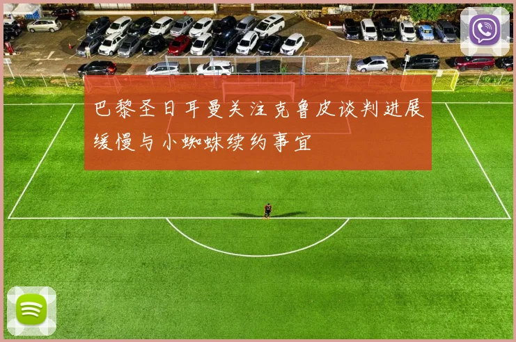巴黎圣日耳曼关注克鲁皮谈判进展缓慢与小蜘蛛续约事宜