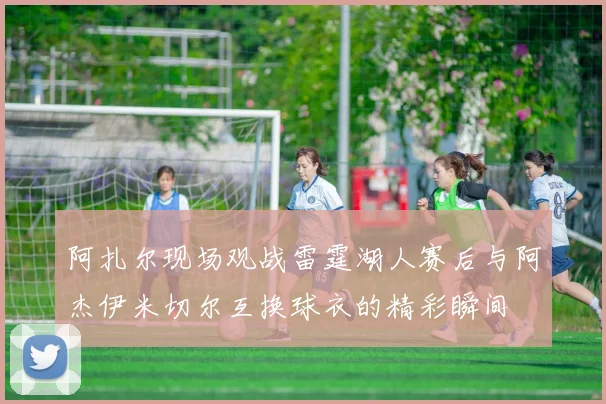 阿扎尔现场观战雷霆湖人赛后与阿杰伊米切尔互换球衣的精彩瞬间