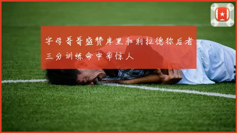 字母哥哥盛赞库里和利拉德称后者三分训练命中率惊人