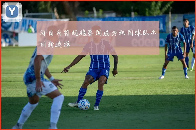 海南或将超越泰国成为韩国球队冬训新选择