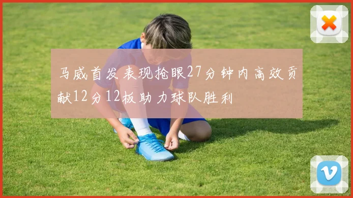 马威首发表现抢眼27分钟内高效贡献12分12板助力球队胜利