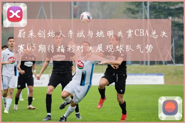 蔚来创始人李斌与姚明共赏CBA总决赛G5期待精彩对决展现球队气势