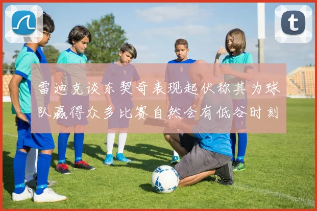 雷迪克谈东契奇表现起伏称其为球队赢得众多比赛自然会有低谷时刻