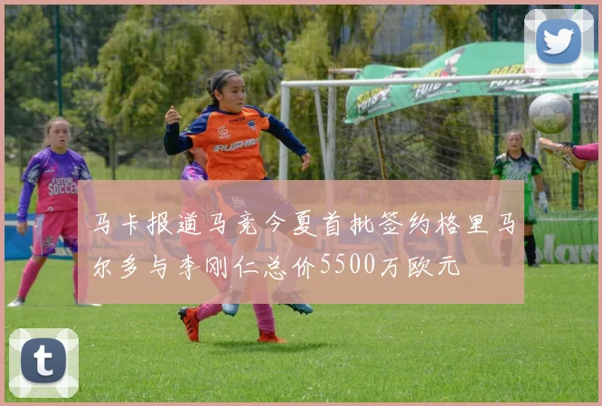 马卡报道马竞今夏首批签约格里马尔多与李刚仁总价5500万欧元