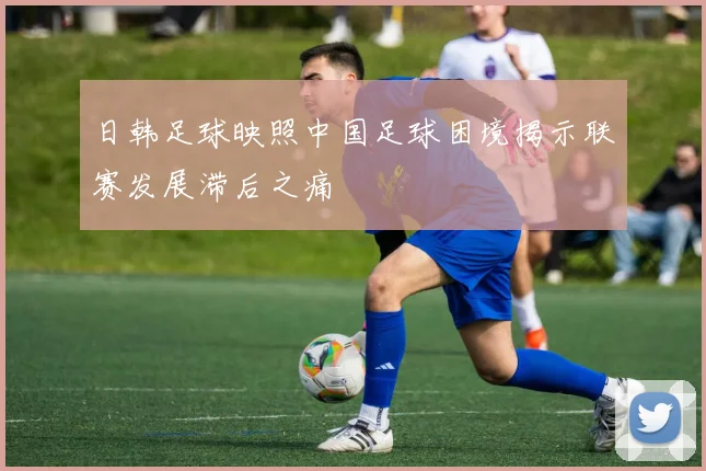日韩足球映照中国足球困境揭示联赛发展滞后之痛