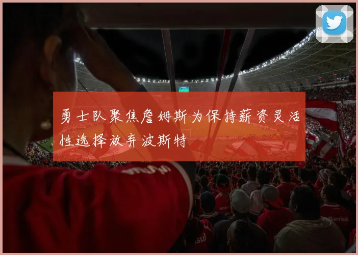 勇士队聚焦詹姆斯为保持薪资灵活性选择放弃波斯特