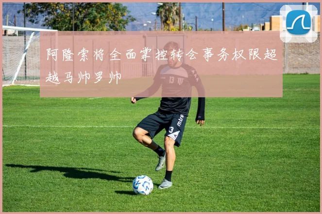 阿隆索将全面掌控转会事务权限超越马帅罗帅