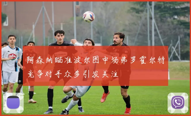 阿森纳瞄准波尔图中场弗罗霍尔特竞争对手众多引发关注
