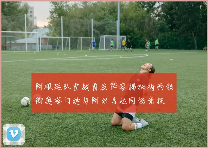 阿根廷队首战首发阵容揭秘梅西领衔奥塔门迪与阿尔马达同场竞技