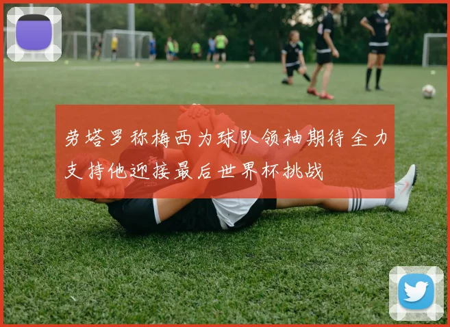 劳塔罗称梅西为球队领袖期待全力支持他迎接最后世界杯挑战