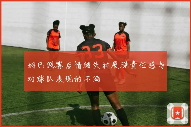 姆巴佩赛后情绪失控展现责任感与对球队表现的不满