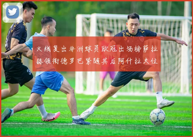 火线复出非洲球员欧冠出场榜萨拉赫领衔德罗巴紧随其后阿什拉夫位列第四
