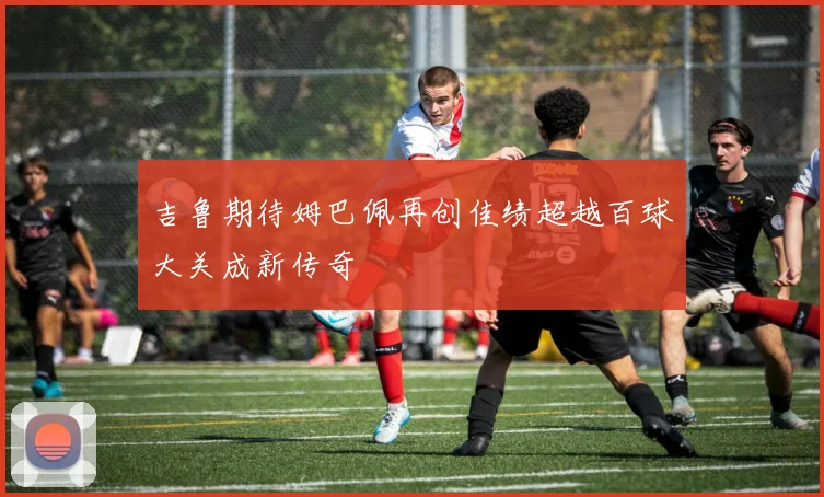吉鲁期待姆巴佩再创佳绩超越百球大关成新传奇