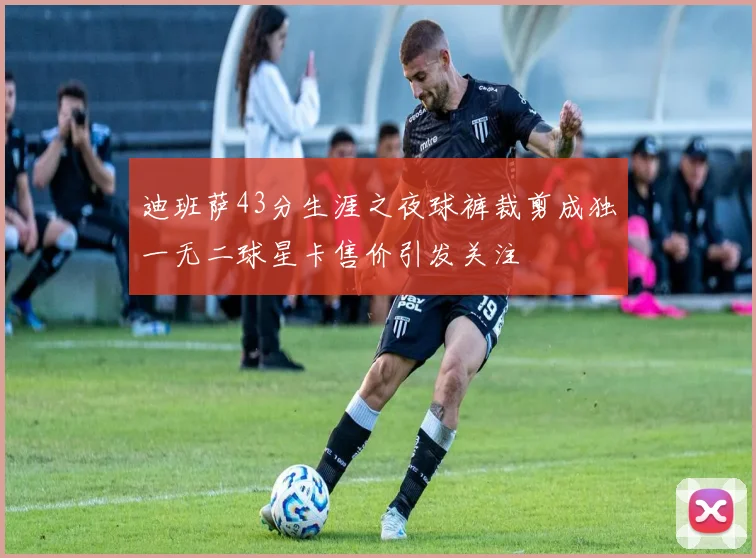 迪班萨43分生涯之夜球裤裁剪成独一无二球星卡售价引发关注