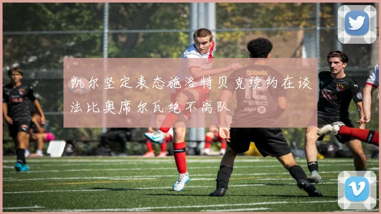 凯尔坚定表态施洛特贝克续约在谈法比奥席尔瓦绝不离队
