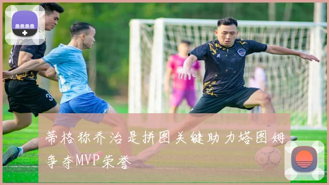 蒂格称乔治是拼图关键助力塔图姆争夺MVP荣誉