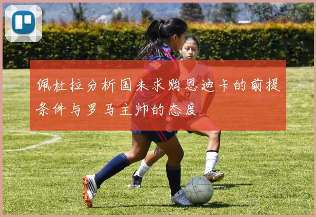 佩杜拉分析国米求购恩迪卡的前提条件与罗马主帅的态度