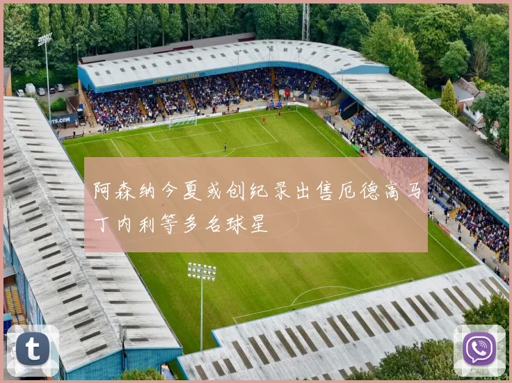 阿森纳今夏或创纪录出售厄德高马丁内利等多名球星