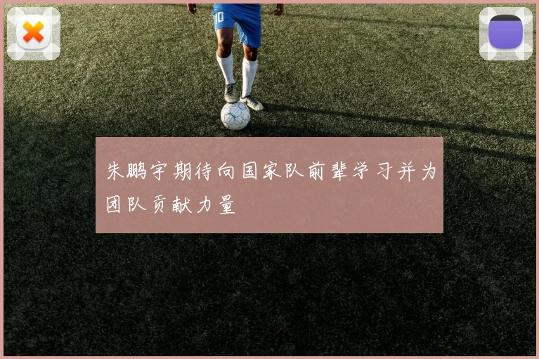 朱鹏宇期待向国家队前辈学习并为团队贡献力量