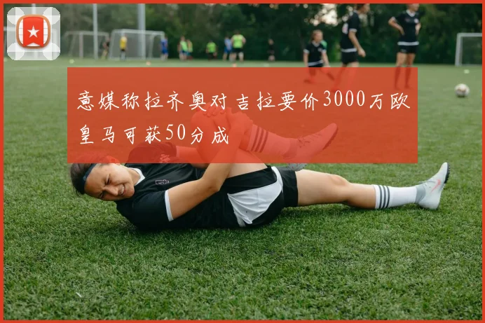 意媒称拉齐奥对吉拉要价3000万欧皇马可获50分成