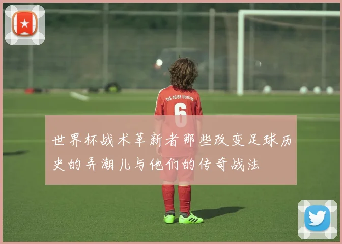 世界杯战术革新者那些改变足球历史的弄潮儿与他们的传奇战法