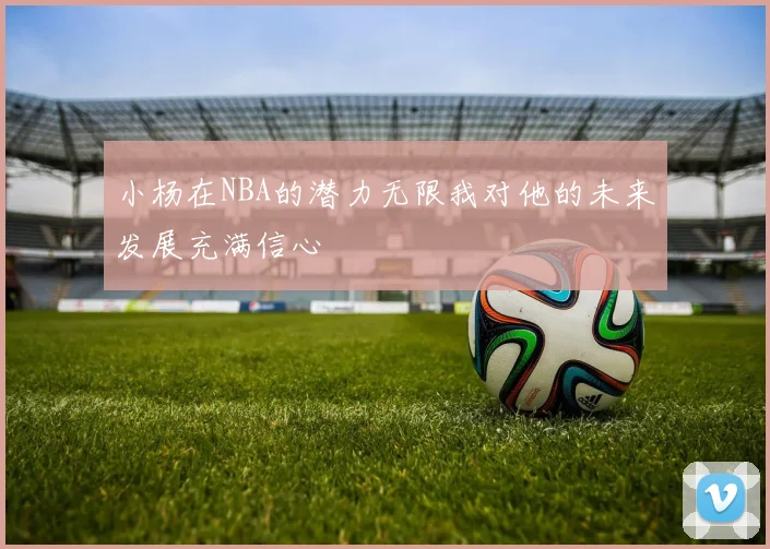 小杨在NBA的潜力无限我对他的未来发展充满信心