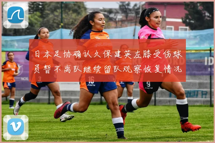 日本足协确认久保建英左膝受伤球员暂不离队继续留队观察恢复情况