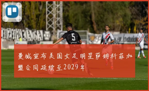 曼城宣布美国女足明星萨姆科菲加盟合同延续至2029年