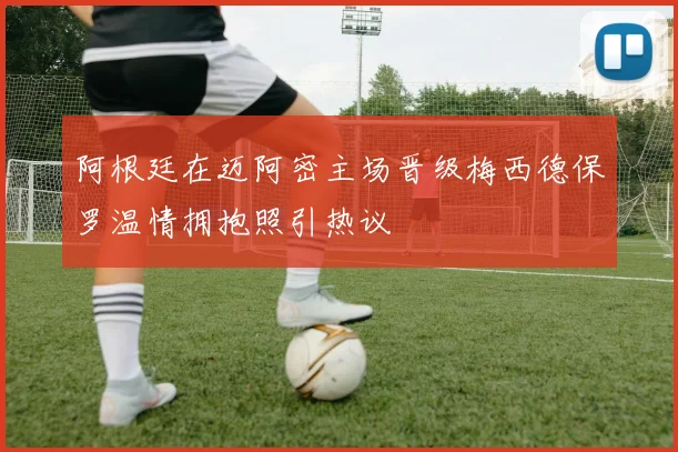 阿根廷在迈阿密主场晋级梅西德保罗温情拥抱照引热议