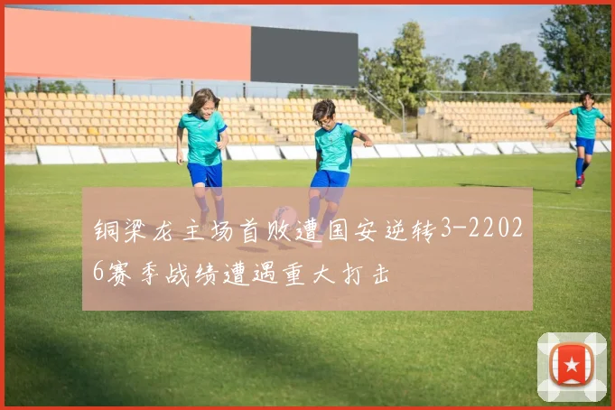 铜梁龙主场首败遭国安逆转3-22026赛季战绩遭遇重大打击