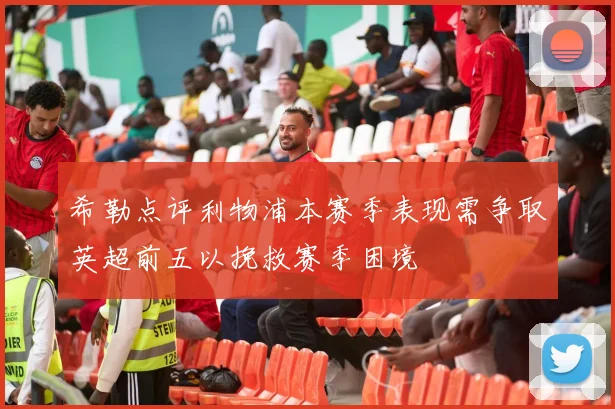 希勒点评利物浦本赛季表现需争取英超前五以挽救赛季困境