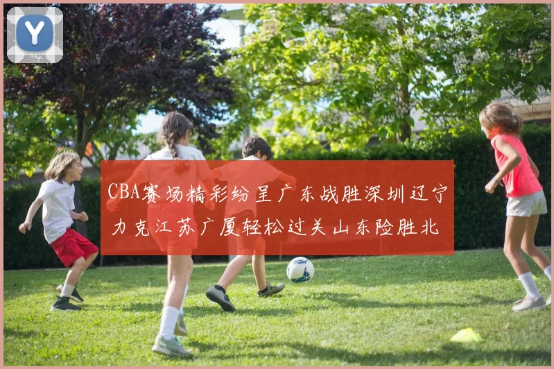 CBA赛场精彩纷呈广东战胜深圳辽宁力克江苏广厦轻松过关山东险胜北京